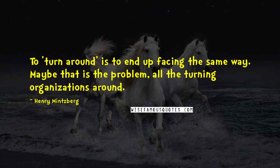 Henry Mintzberg Quotes: To 'turn around' is to end up facing the same way. Maybe that is the problem, all the turning organizations around.