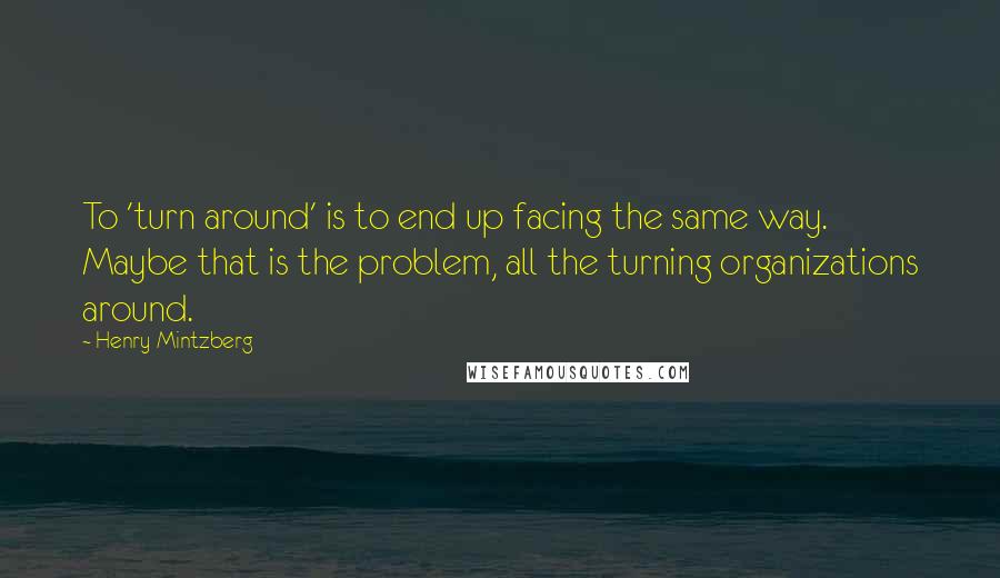 Henry Mintzberg Quotes: To 'turn around' is to end up facing the same way. Maybe that is the problem, all the turning organizations around.