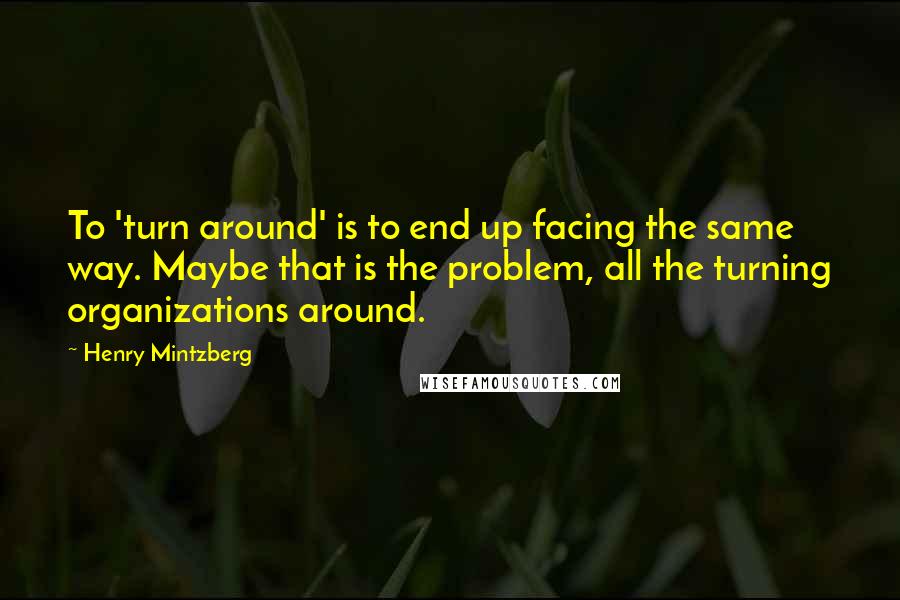 Henry Mintzberg Quotes: To 'turn around' is to end up facing the same way. Maybe that is the problem, all the turning organizations around.