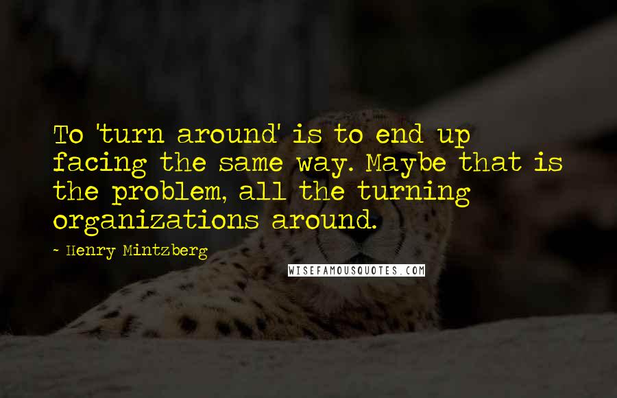 Henry Mintzberg Quotes: To 'turn around' is to end up facing the same way. Maybe that is the problem, all the turning organizations around.