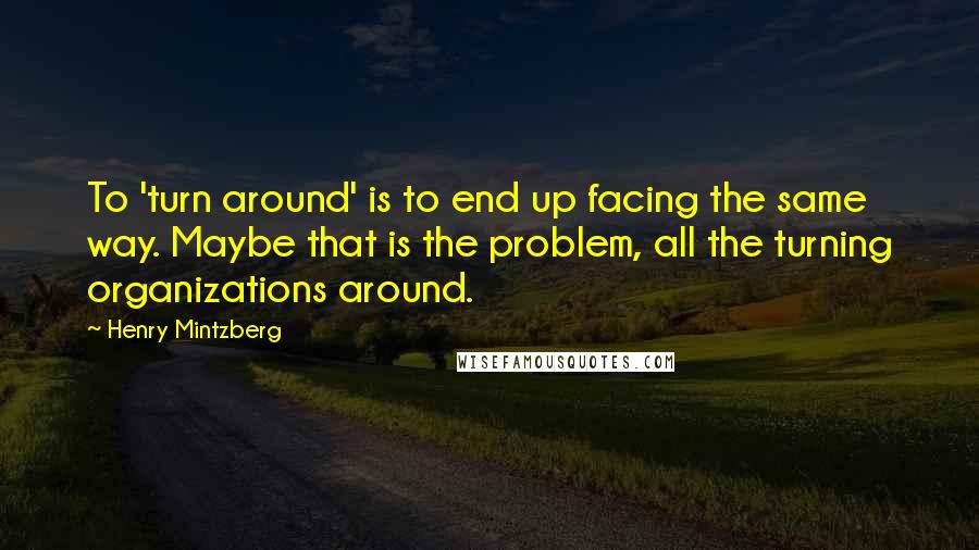 Henry Mintzberg Quotes: To 'turn around' is to end up facing the same way. Maybe that is the problem, all the turning organizations around.