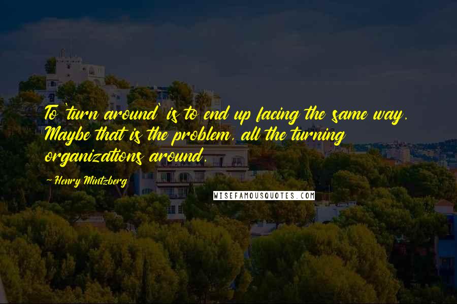 Henry Mintzberg Quotes: To 'turn around' is to end up facing the same way. Maybe that is the problem, all the turning organizations around.