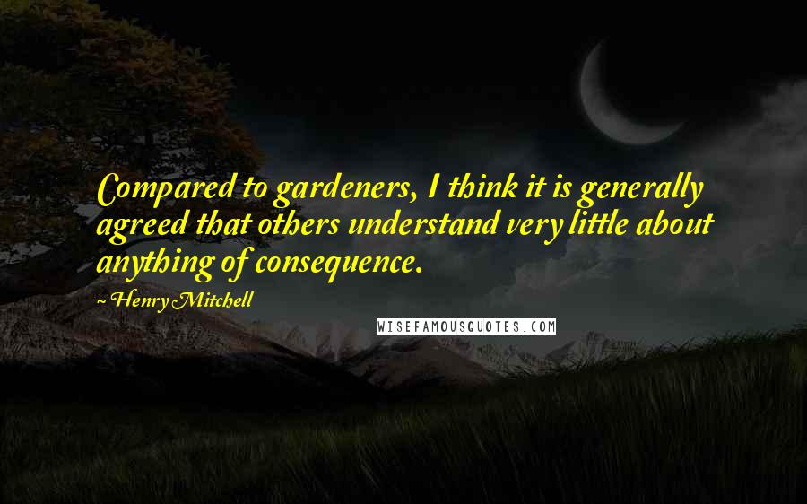 Henry Mitchell Quotes: Compared to gardeners, I think it is generally agreed that others understand very little about anything of consequence.