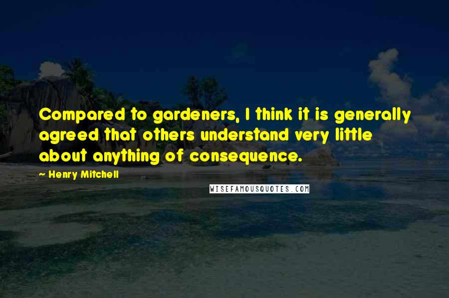 Henry Mitchell Quotes: Compared to gardeners, I think it is generally agreed that others understand very little about anything of consequence.