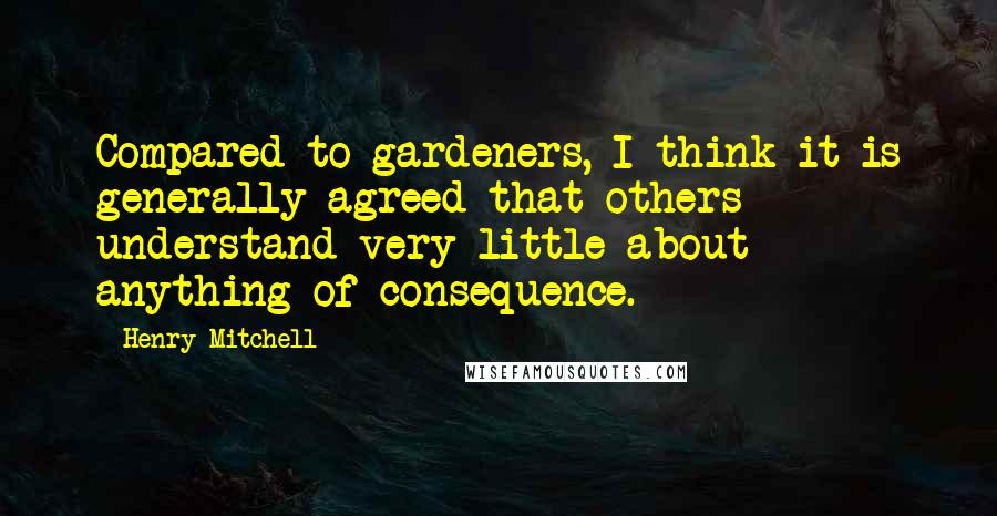 Henry Mitchell Quotes: Compared to gardeners, I think it is generally agreed that others understand very little about anything of consequence.