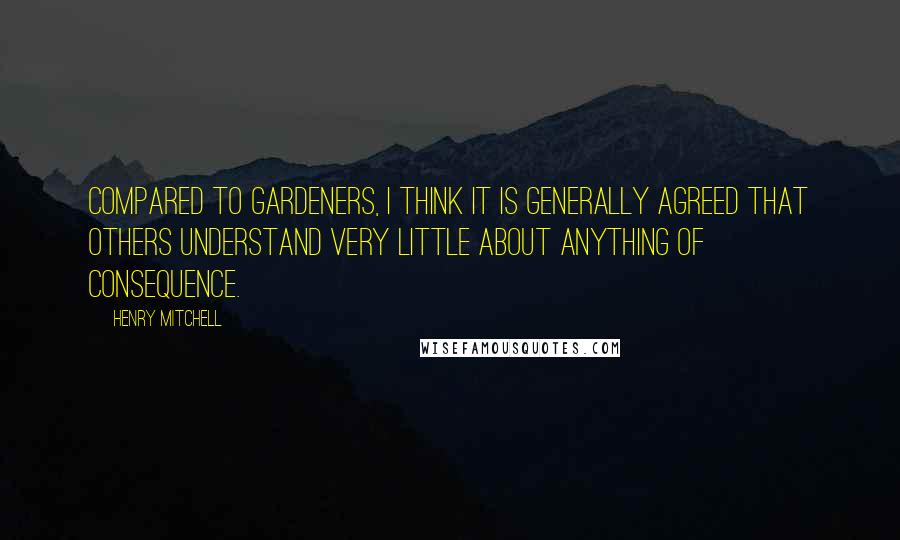 Henry Mitchell Quotes: Compared to gardeners, I think it is generally agreed that others understand very little about anything of consequence.