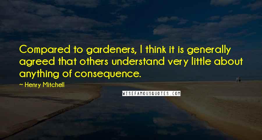 Henry Mitchell Quotes: Compared to gardeners, I think it is generally agreed that others understand very little about anything of consequence.