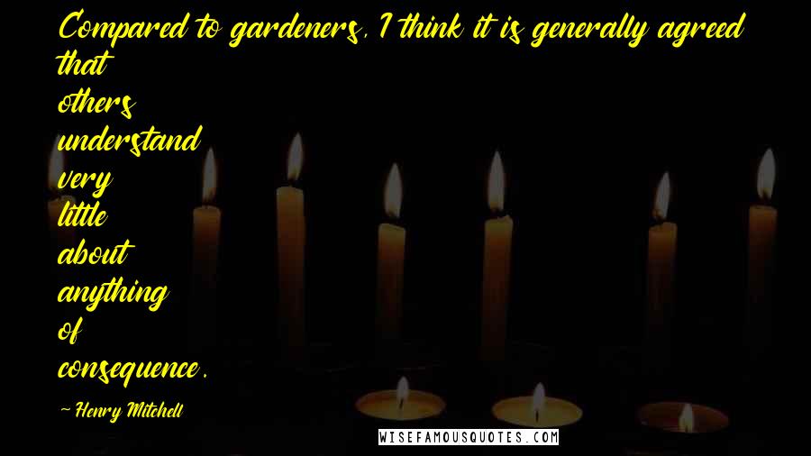 Henry Mitchell Quotes: Compared to gardeners, I think it is generally agreed that others understand very little about anything of consequence.