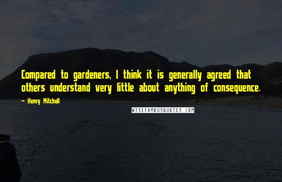 Henry Mitchell Quotes: Compared to gardeners, I think it is generally agreed that others understand very little about anything of consequence.