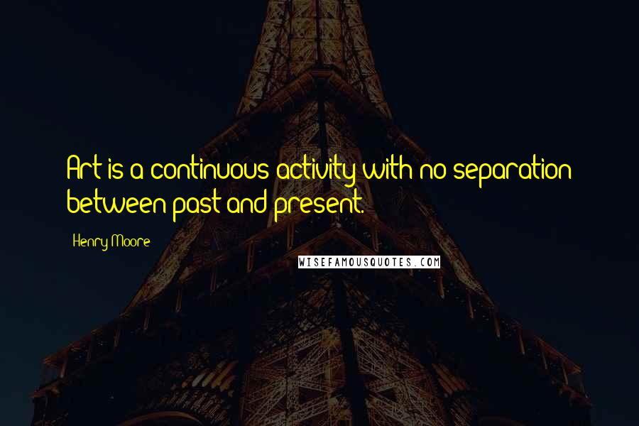 Henry Moore Quotes: Art is a continuous activity with no separation between past and present.