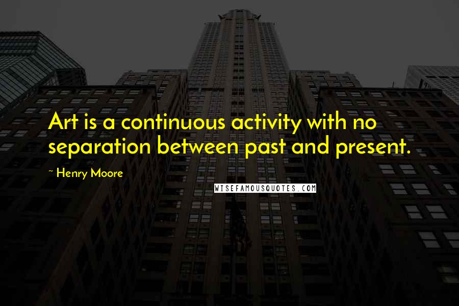 Henry Moore Quotes: Art is a continuous activity with no separation between past and present.
