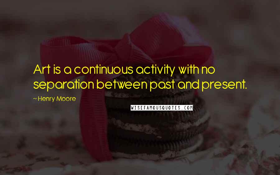 Henry Moore Quotes: Art is a continuous activity with no separation between past and present.