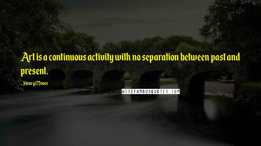 Henry Moore Quotes: Art is a continuous activity with no separation between past and present.