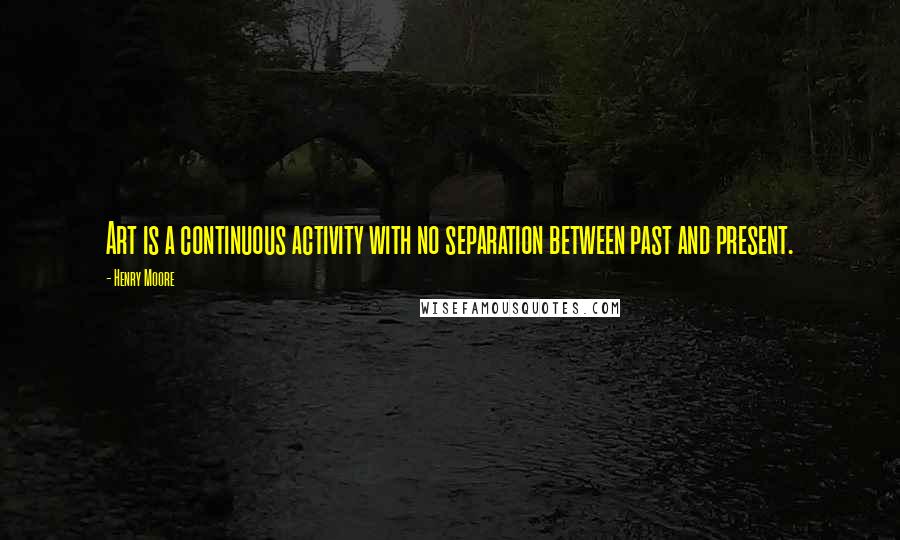 Henry Moore Quotes: Art is a continuous activity with no separation between past and present.