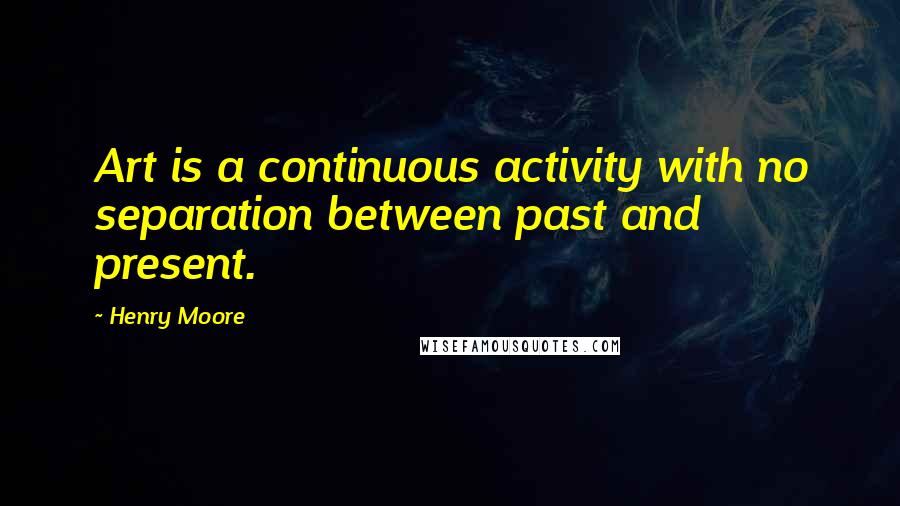 Henry Moore Quotes: Art is a continuous activity with no separation between past and present.