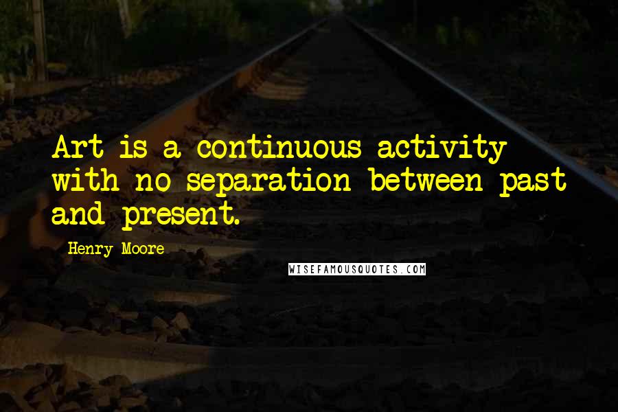 Henry Moore Quotes: Art is a continuous activity with no separation between past and present.