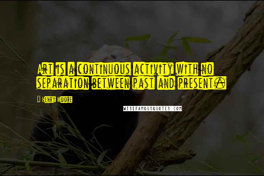 Henry Moore Quotes: Art is a continuous activity with no separation between past and present.