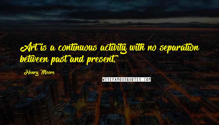 Henry Moore Quotes: Art is a continuous activity with no separation between past and present.