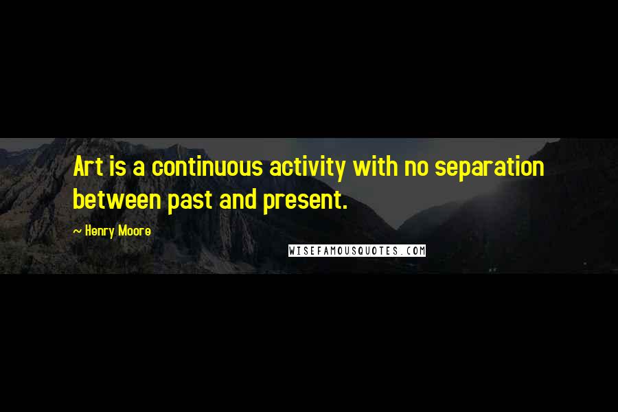 Henry Moore Quotes: Art is a continuous activity with no separation between past and present.