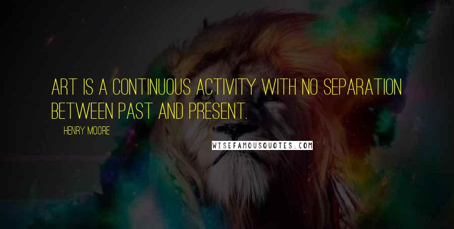 Henry Moore Quotes: Art is a continuous activity with no separation between past and present.
