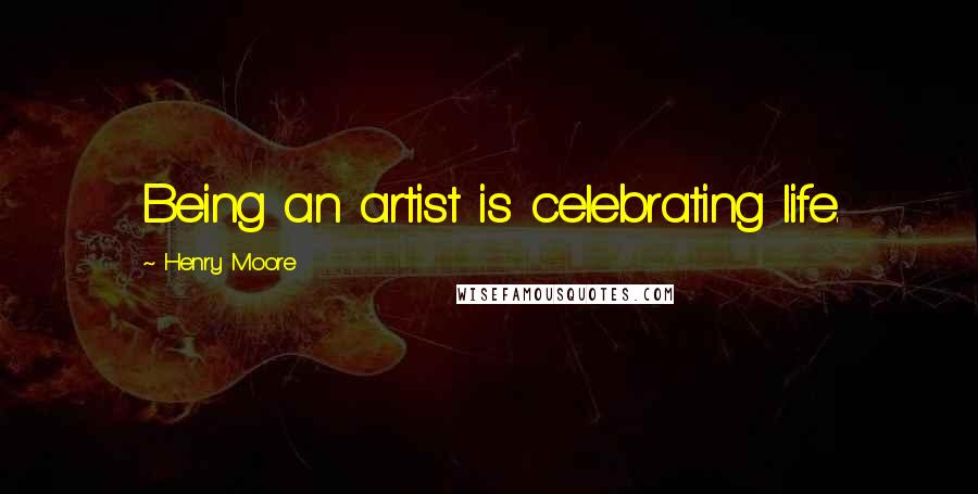 Henry Moore Quotes: Being an artist is celebrating life.