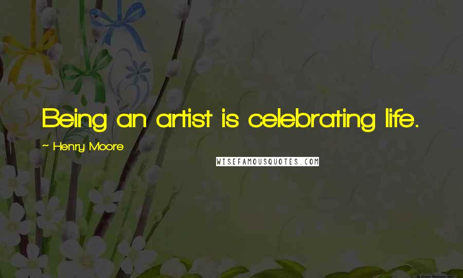 Henry Moore Quotes: Being an artist is celebrating life.