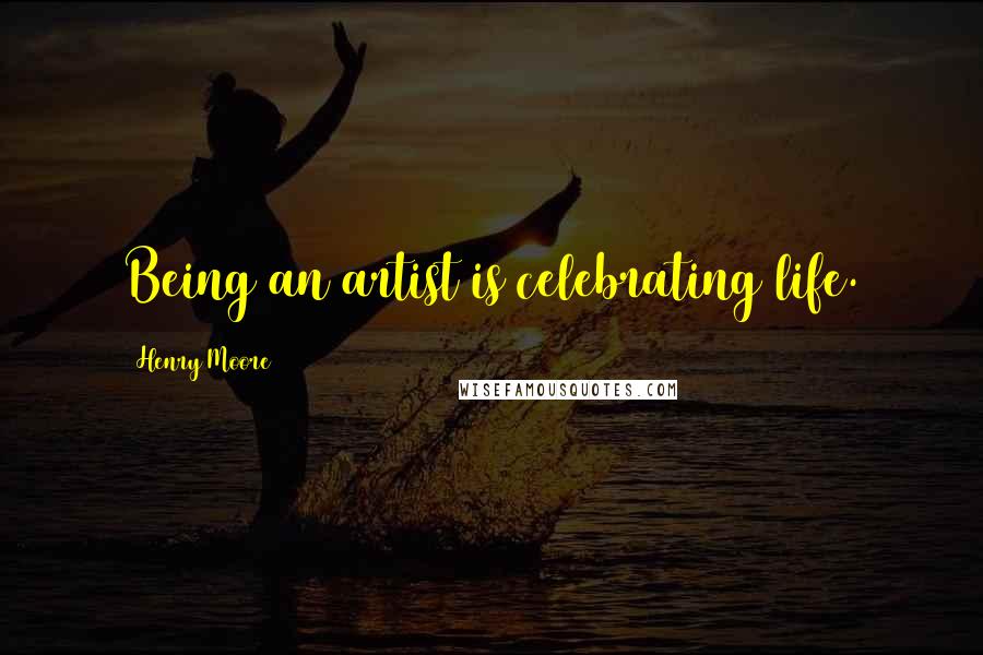 Henry Moore Quotes: Being an artist is celebrating life.