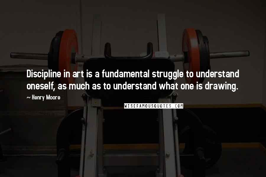 Henry Moore Quotes: Discipline in art is a fundamental struggle to understand oneself, as much as to understand what one is drawing.