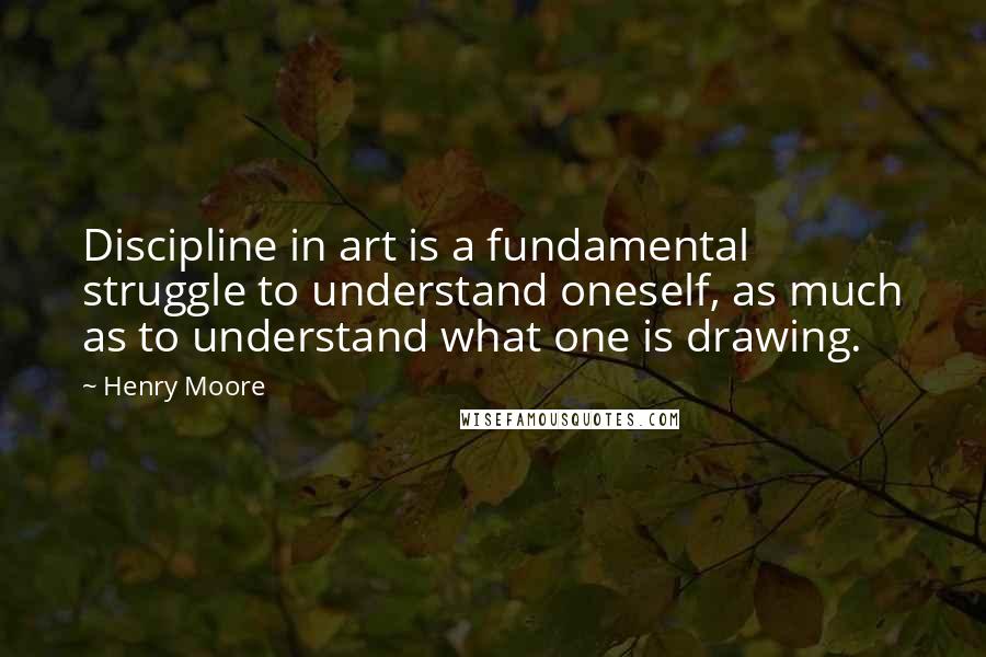 Henry Moore Quotes: Discipline in art is a fundamental struggle to understand oneself, as much as to understand what one is drawing.