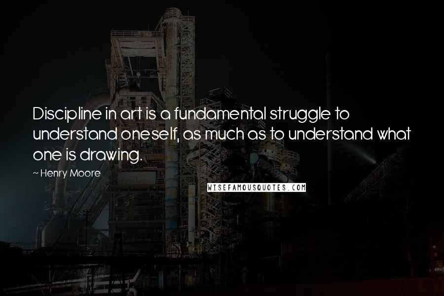 Henry Moore Quotes: Discipline in art is a fundamental struggle to understand oneself, as much as to understand what one is drawing.