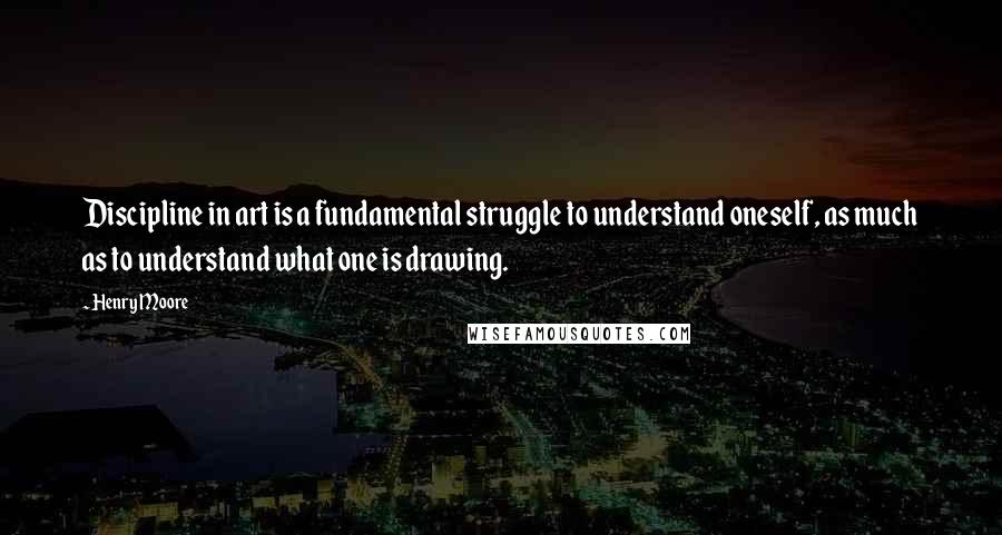 Henry Moore Quotes: Discipline in art is a fundamental struggle to understand oneself, as much as to understand what one is drawing.