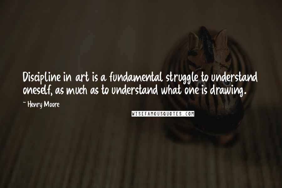 Henry Moore Quotes: Discipline in art is a fundamental struggle to understand oneself, as much as to understand what one is drawing.