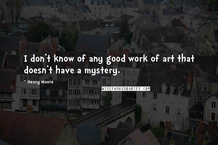 Henry Moore Quotes: I don't know of any good work of art that doesn't have a mystery.