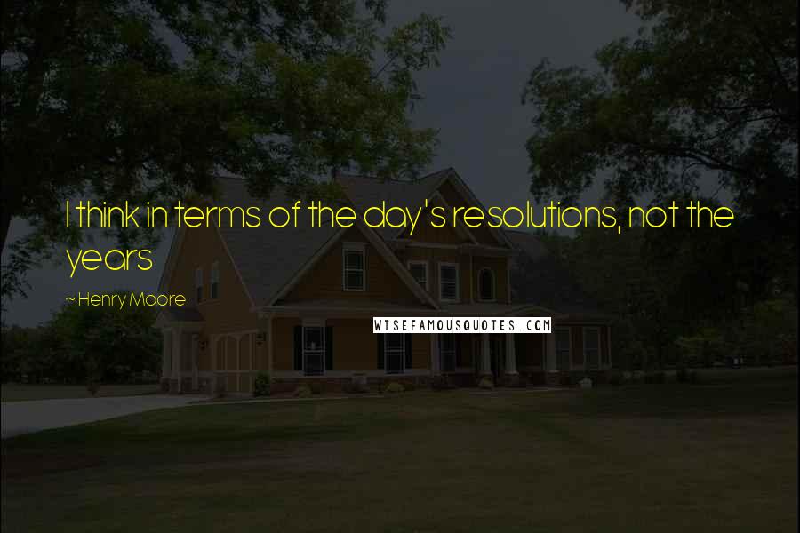 Henry Moore Quotes: I think in terms of the day's resolutions, not the years