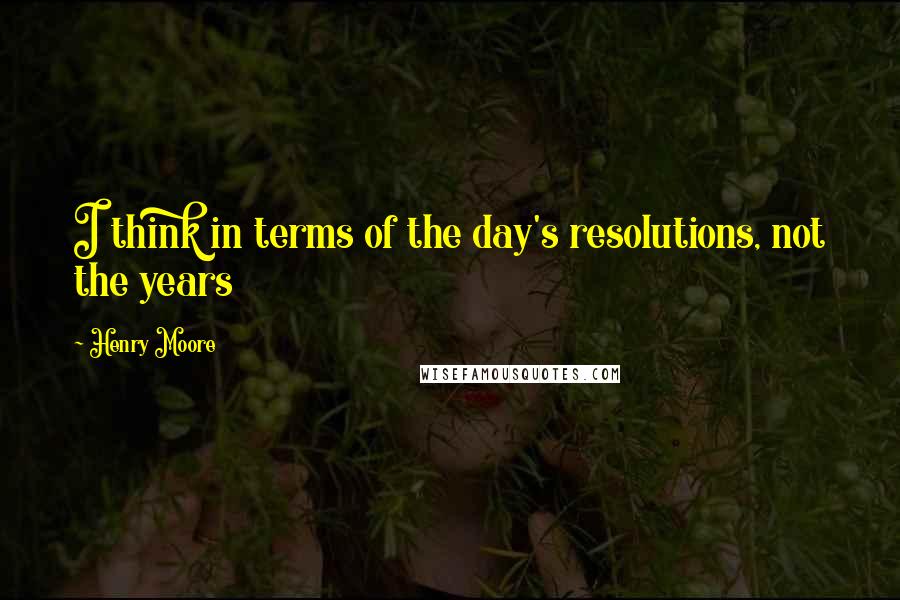 Henry Moore Quotes: I think in terms of the day's resolutions, not the years