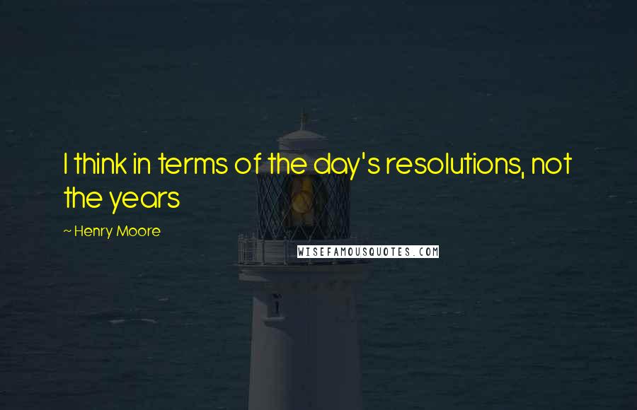 Henry Moore Quotes: I think in terms of the day's resolutions, not the years