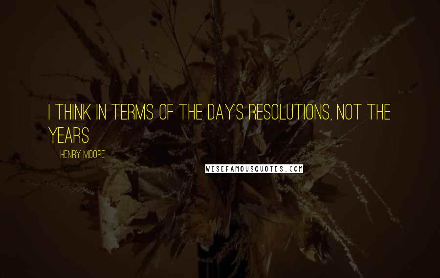 Henry Moore Quotes: I think in terms of the day's resolutions, not the years