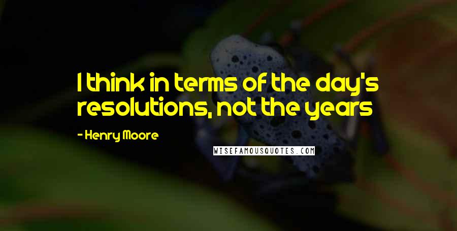 Henry Moore Quotes: I think in terms of the day's resolutions, not the years