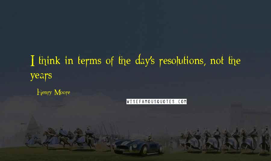 Henry Moore Quotes: I think in terms of the day's resolutions, not the years