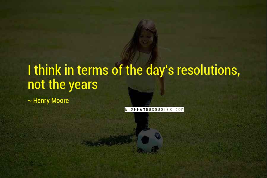 Henry Moore Quotes: I think in terms of the day's resolutions, not the years