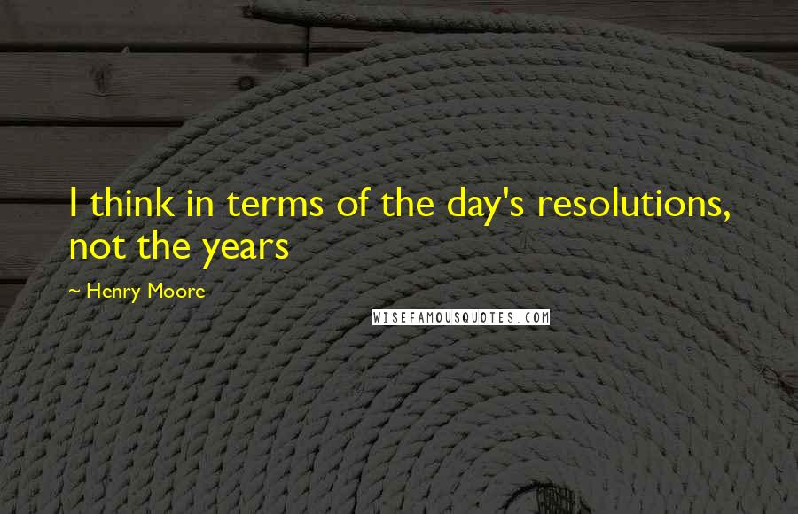 Henry Moore Quotes: I think in terms of the day's resolutions, not the years