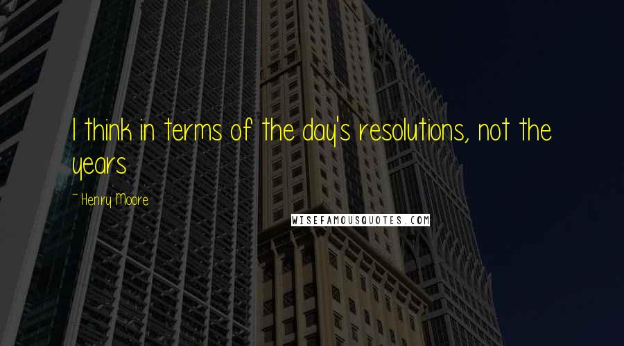 Henry Moore Quotes: I think in terms of the day's resolutions, not the years