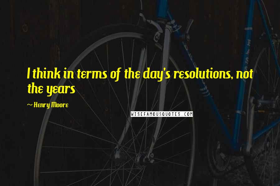 Henry Moore Quotes: I think in terms of the day's resolutions, not the years