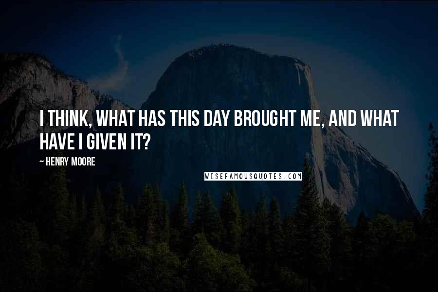 Henry Moore Quotes: I think, what has this day brought me, and what have I given it?