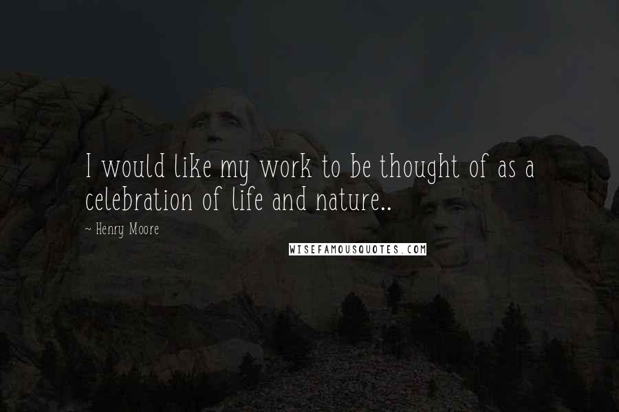 Henry Moore Quotes: I would like my work to be thought of as a celebration of life and nature..