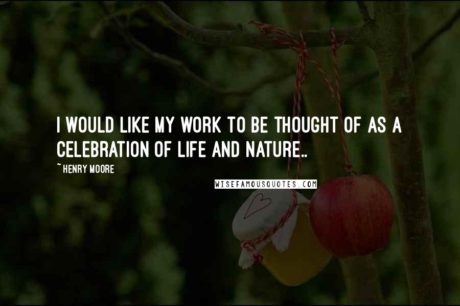 Henry Moore Quotes: I would like my work to be thought of as a celebration of life and nature..