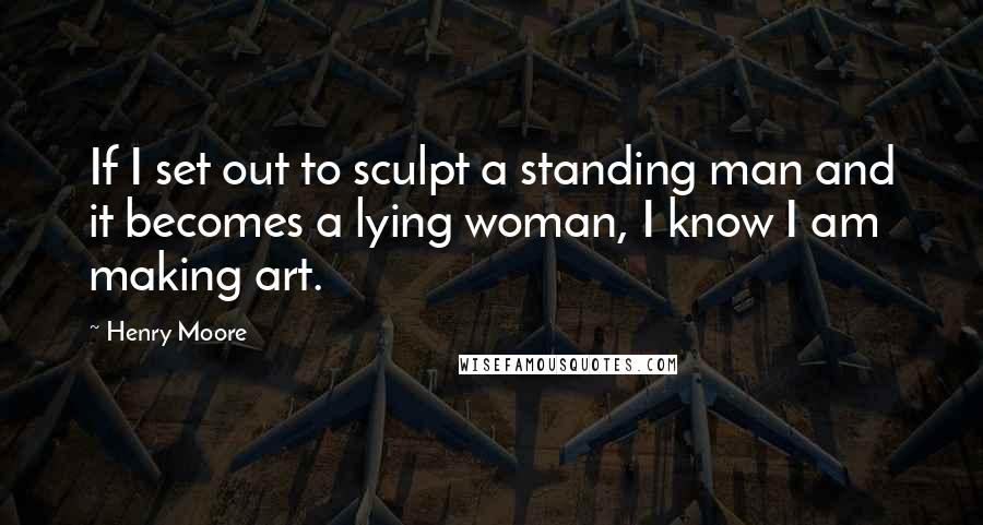 Henry Moore Quotes: If I set out to sculpt a standing man and it becomes a lying woman, I know I am making art.