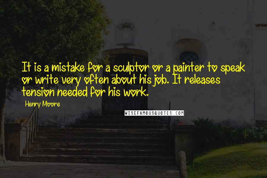 Henry Moore Quotes: It is a mistake for a sculptor or a painter to speak or write very often about his job. It releases tension needed for his work.