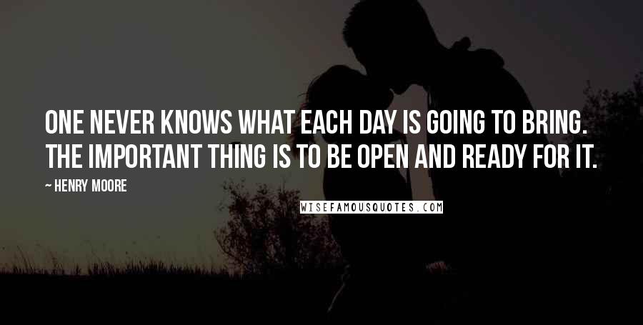 Henry Moore Quotes: One never knows what each day is going to bring. The important thing is to be open and ready for it.