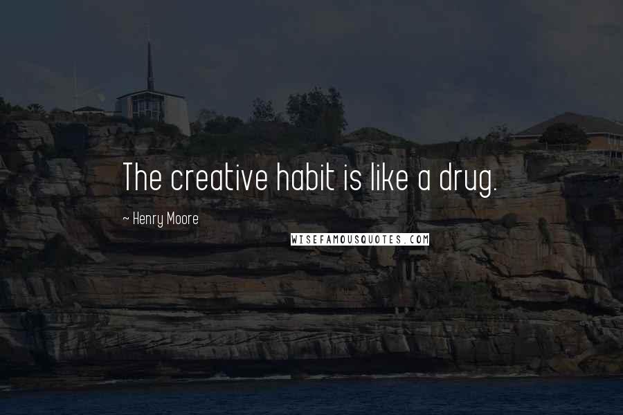 Henry Moore Quotes: The creative habit is like a drug.